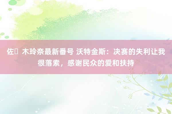 佐々木玲奈最新番号 沃特金斯：决赛的失利让我很落索，感谢民众的爱和扶持