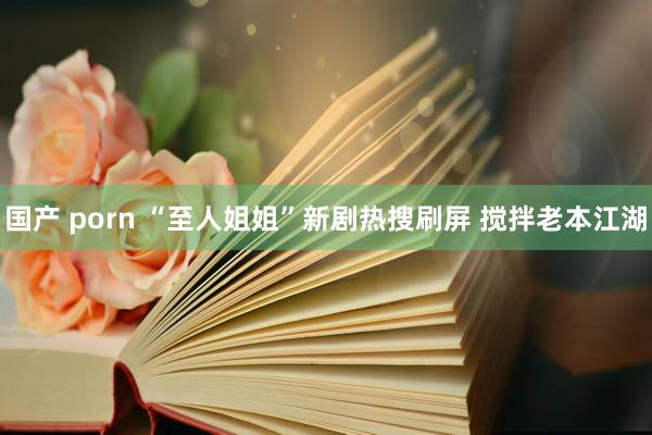 国产 porn “至人姐姐”新剧热搜刷屏 搅拌老本江湖