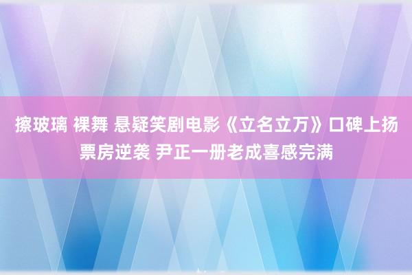 擦玻璃 裸舞 悬疑笑剧电影《立名立万》口碑上扬票房逆袭 尹正一册老成喜感完满
