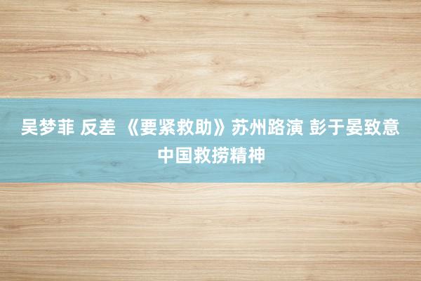 吴梦菲 反差 《要紧救助》苏州路演 彭于晏致意中国救捞精神