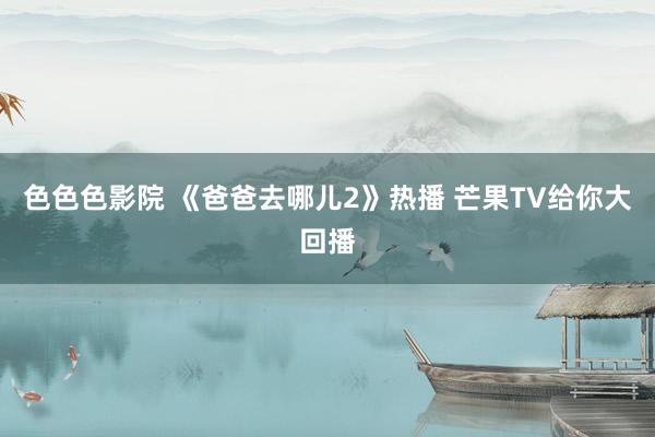 色色色影院 《爸爸去哪儿2》热播 芒果TV给你大回播