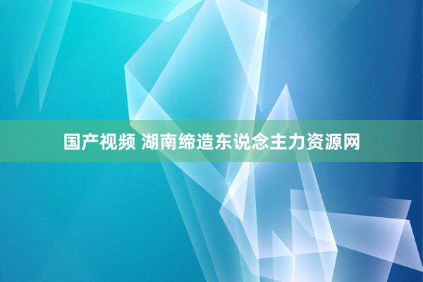 国产视频 湖南缔造东说念主力资源网