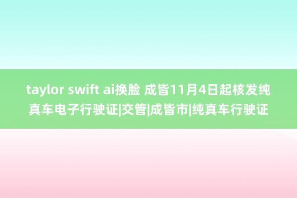 taylor swift ai换脸 成皆11月4日起核发纯真车电子行驶证|交管|成皆市|纯真车行驶证