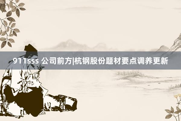 911sss 公司前方|杭钢股份题材要点调养更新