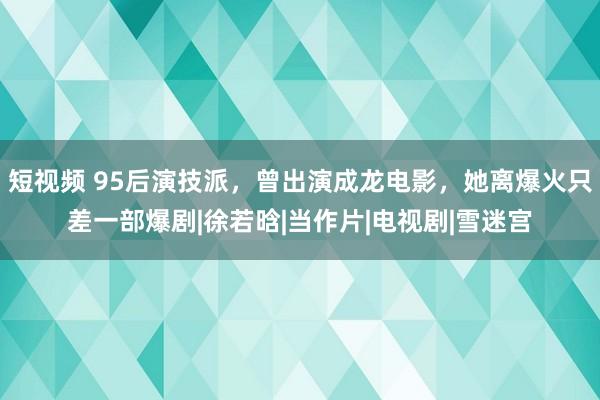 短视频 95后演技派，曾出演成龙电影，她离爆火只差一部爆剧|徐若晗|当作片|电视剧|雪迷宫