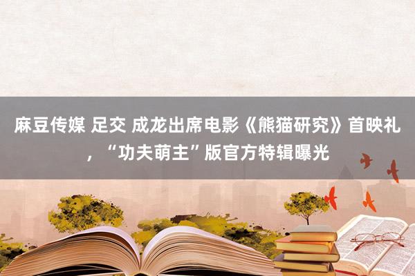 麻豆传媒 足交 成龙出席电影《熊猫研究》首映礼，“功夫萌主”版官方特辑曝光
