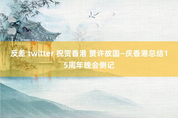 反差 twitter 祝贺香港 赞许故国—庆香港总结15周年晚会侧记