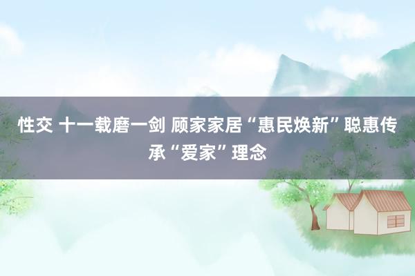 性交 十一载磨一剑 顾家家居“惠民焕新”聪惠传承“爱家”理念
