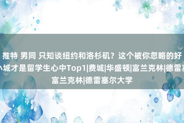 推特 男同 只知谈纽约和洛杉矶？这个被你忽略的好意思国小城才是留学生心中Top1|费城|华盛顿|富兰克林|德雷塞尔大学