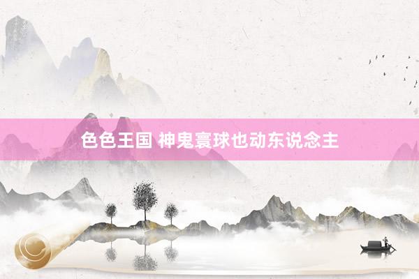色色王国 神鬼寰球也动东说念主