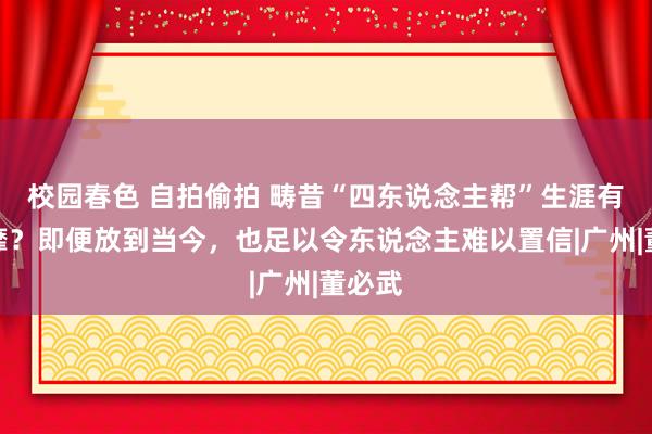 校园春色 自拍偷拍 畴昔“四东说念主帮”生涯有多奢靡？即便放到当今，也足以令东说念主难以置信|广州|董必武