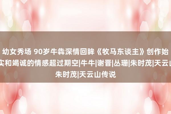 幼女秀场 90岁牛犇深情回眸《牧马东谈主》创作始末 朴实和竭诚的情感超过期空|牛牛|谢晋|丛珊|朱时茂|天云山传说