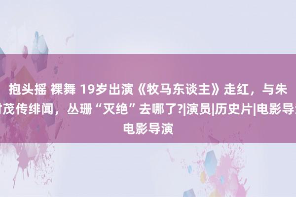 抱头摇 裸舞 19岁出演《牧马东谈主》走红，与朱时茂传绯闻，丛珊“灭绝”去哪了?|演员|历史片|电影导演