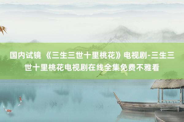 国内试镜 《三生三世十里桃花》电视剧-三生三世十里桃花电视剧在线全集免费不雅看