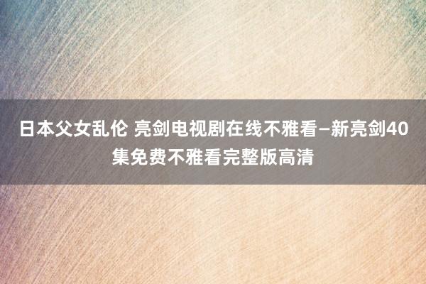日本父女乱伦 亮剑电视剧在线不雅看—新亮剑40集免费不雅看完整版高清