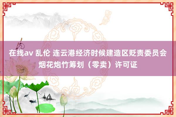 在线av 乱伦 连云港经济时候建造区贬责委员会烟花炮竹筹划（零卖）许可证