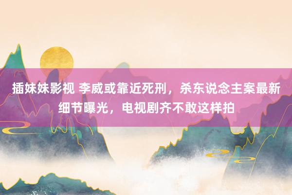插妹妹影视 李威或靠近死刑，杀东说念主案最新细节曝光，电视剧齐不敢这样拍