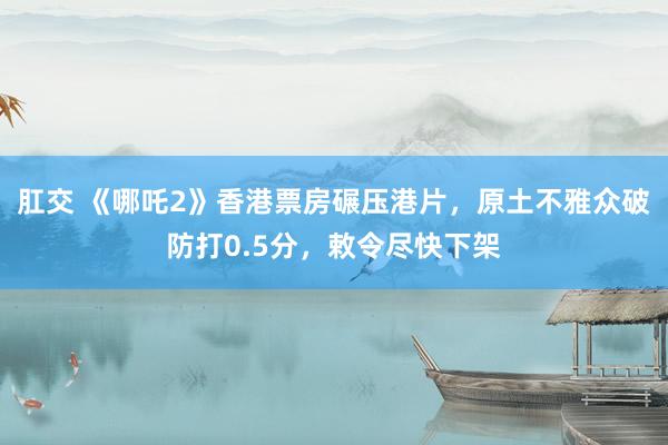 肛交 《哪吒2》香港票房碾压港片，原土不雅众破防打0.5分，敕令尽快下架