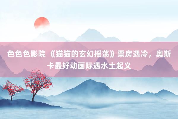 色色色影院 《猫猫的玄幻摇荡》票房遇冷，奥斯卡最好动画际遇水土起义