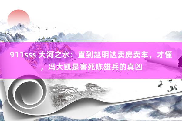 911sss 大河之水：直到赵明达卖房卖车，才懂，冯大凯是害死陈雄兵的真凶