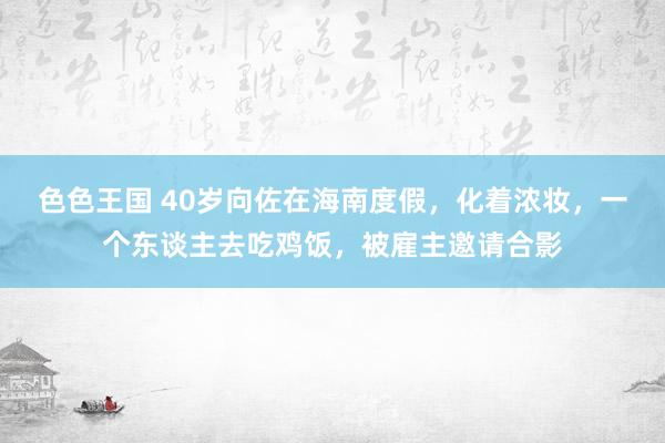色色王国 40岁向佐在海南度假，化着浓妆，一个东谈主去吃鸡饭，被雇主邀请合影