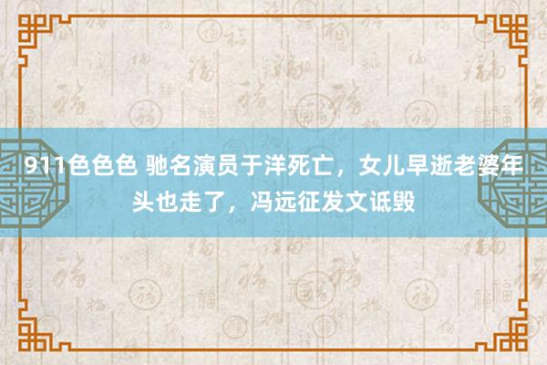 911色色色 驰名演员于洋死亡，女儿早逝老婆年头也走了，冯远征发文诋毁
