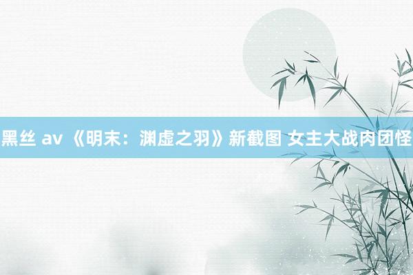 黑丝 av 《明末：渊虚之羽》新截图 女主大战肉团怪
