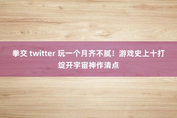 拳交 twitter 玩一个月齐不腻！游戏史上十打绽开宇宙神作清点