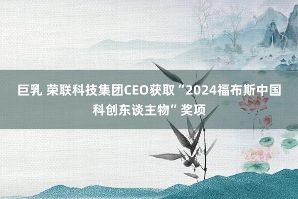 巨乳 荣联科技集团CEO获取“2024福布斯中国科创东谈主物”奖项