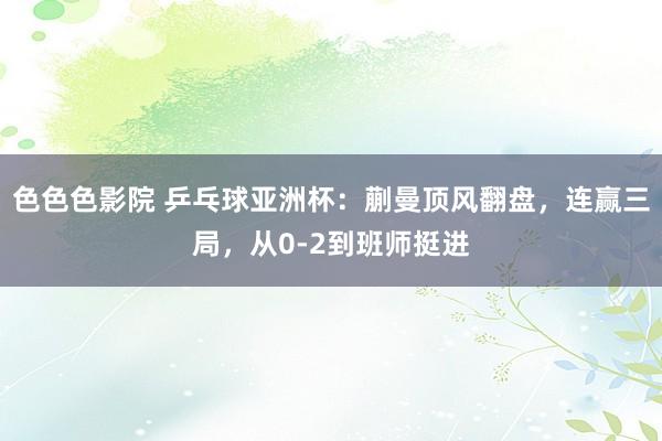 色色色影院 乒乓球亚洲杯：蒯曼顶风翻盘，连赢三局，从0-2到班师挺进