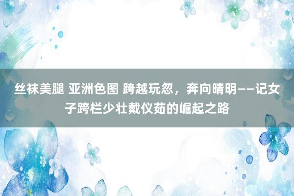 丝袜美腿 亚洲色图 跨越玩忽，奔向晴明——记女子跨栏少壮戴仪茹的崛起之路