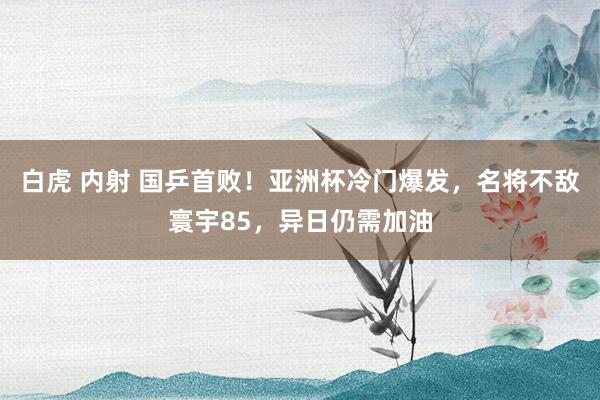 白虎 内射 国乒首败！亚洲杯冷门爆发，名将不敌寰宇85，异日仍需加油