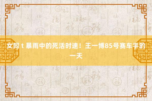 女同 t 暴雨中的死活时速！王一博85号赛车手的一天