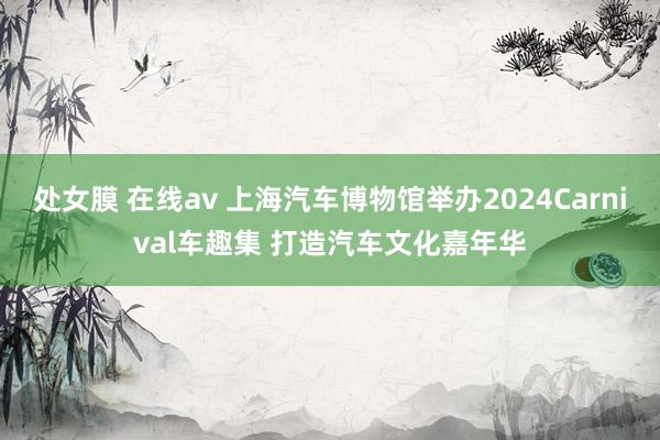 处女膜 在线av 上海汽车博物馆举办2024Carnival车趣集 打造汽车文化嘉年华