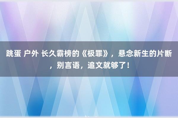 跳蛋 户外 长久霸榜的《极罪》，悬念新生的片断，别言语，追文就够了！