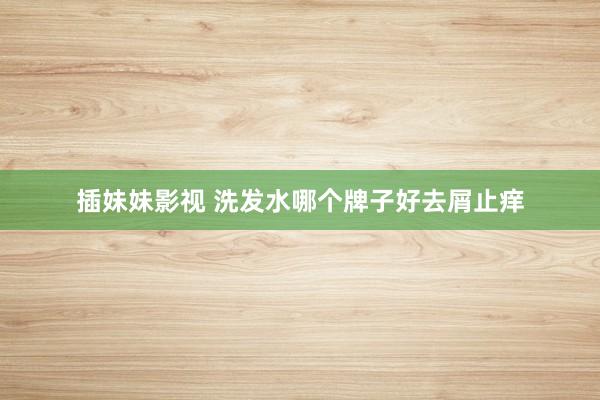 插妹妹影视 洗发水哪个牌子好去屑止痒