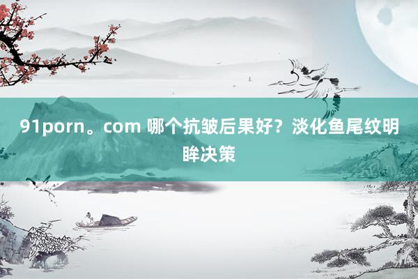 91porn。com 哪个抗皱后果好？淡化鱼尾纹明眸决策