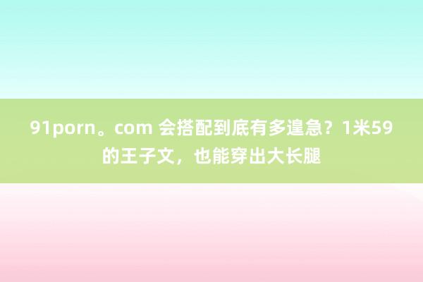 91porn。com 会搭配到底有多遑急？1米59的王子文，也能穿出大长腿