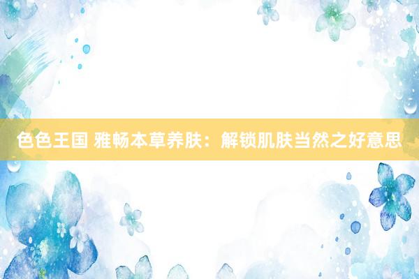 色色王国 雅畅本草养肤：解锁肌肤当然之好意思