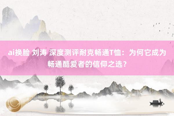 ai换脸 刘涛 深度测评耐克畅通T恤：为何它成为畅通酷爱者的信仰之选？