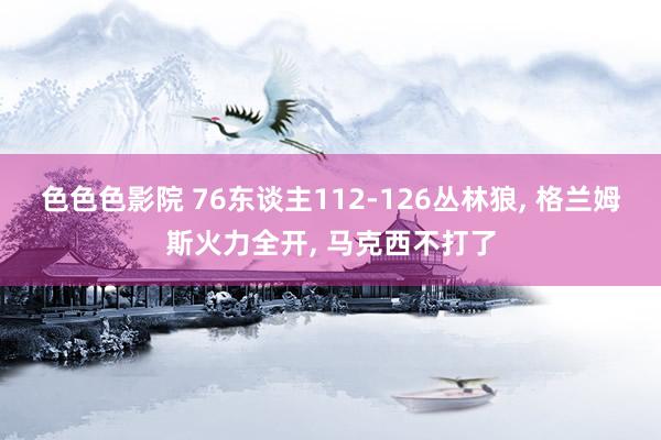 色色色影院 76东谈主112-126丛林狼， 格兰姆斯火力全开， 马克西不打了