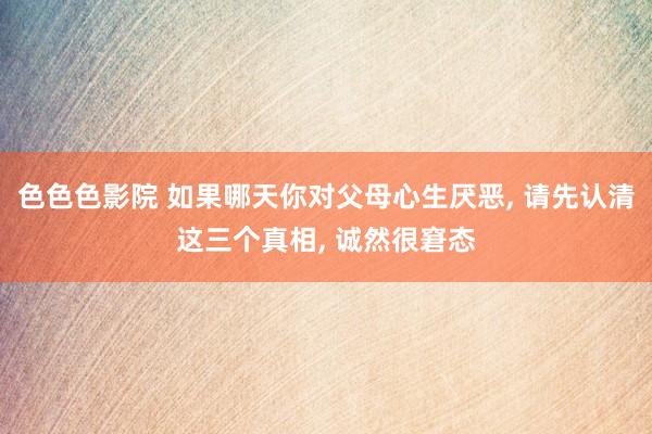 色色色影院 如果哪天你对父母心生厌恶， 请先认清这三个真相， 诚然很窘态