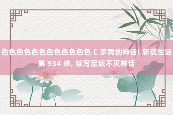 色色色色色色色色色色色色 C 罗再创神话! 斩获生活第 934 球， 续写足坛不灭神话