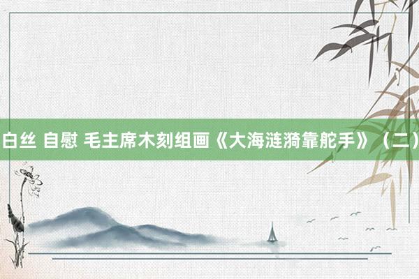 白丝 自慰 毛主席木刻组画《大海涟漪靠舵手》（二）
