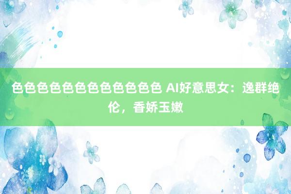 色色色色色色色色色色色色 AI好意思女：逸群绝伦，香娇玉嫩
